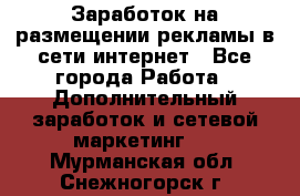  Заработок на размещении рекламы в сети интернет - Все города Работа » Дополнительный заработок и сетевой маркетинг   . Мурманская обл.,Снежногорск г.